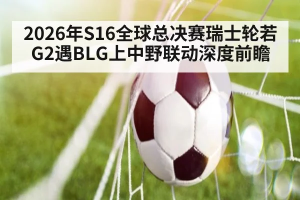2026年S16全球总决赛瑞士轮若G2遇BLG上中野联动深度前瞻